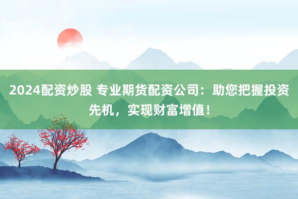 2024配资炒股 专业期货配资公司：助您把握投资先机，实现财富增值！