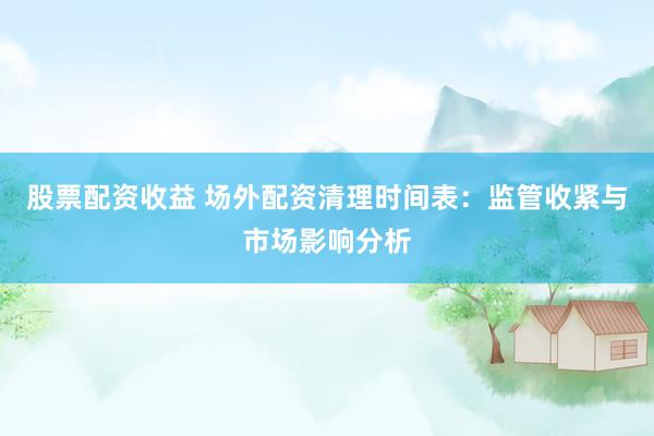 股票配资收益 场外配资清理时间表：监管收紧与市场影响分析
