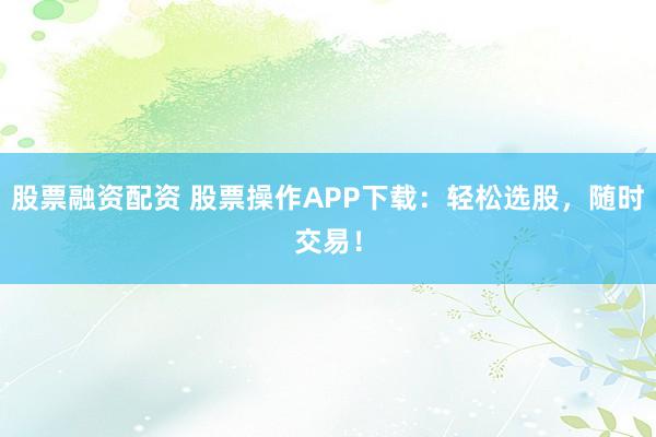 股票融资配资 股票操作APP下载：轻松选股，随时交易！