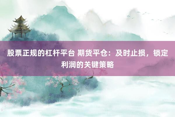 股票正规的杠杆平台 期货平仓：及时止损，锁定利润的关键策略