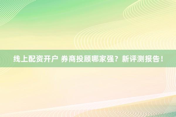 线上配资开户 券商投顾哪家强？新评测报告！