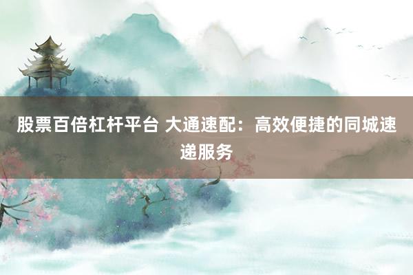 股票百倍杠杆平台 大通速配：高效便捷的同城速递服务