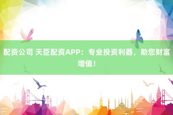 配资公司 天臣配资APP：专业投资利器，助您财富增值！