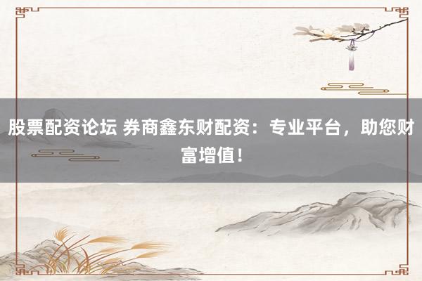 股票配资论坛 券商鑫东财配资：专业平台，助您财富增值！