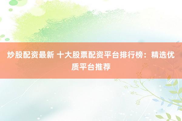 炒股配资最新 十大股票配资平台排行榜：精选优质平台推荐