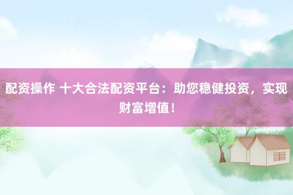 配资操作 十大合法配资平台：助您稳健投资，实现财富增值！