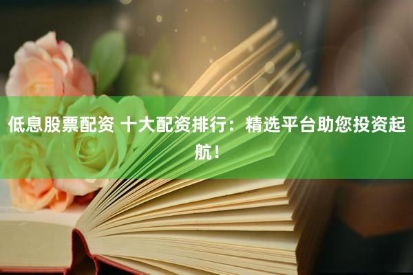 低息股票配资 十大配资排行：精选平台助您投资起航！