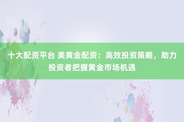 十大配资平台 美黄金配资：高效投资策略，助力投资者把握黄金市场机遇