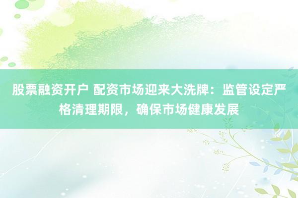 股票融资开户 配资市场迎来大洗牌：监管设定严格清理期限，确保市场健康发展