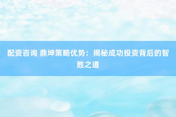 配资咨询 鼎坤策略优势：揭秘成功投资背后的智胜之道
