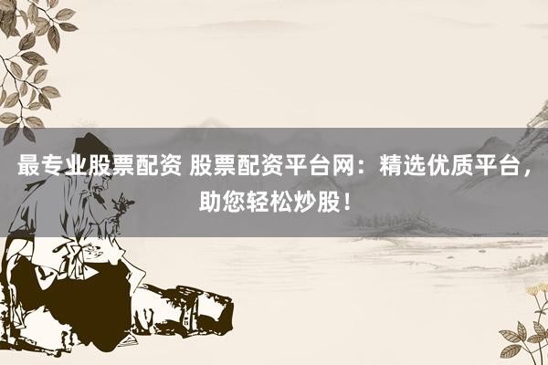 最专业股票配资 股票配资平台网：精选优质平台，助您轻松炒股！