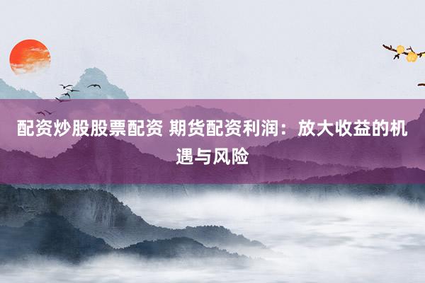 配资炒股股票配资 期货配资利润：放大收益的机遇与风险