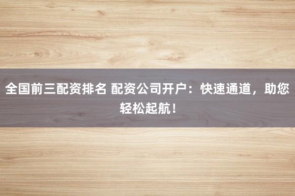 全国前三配资排名 配资公司开户：快速通道，助您轻松起航！