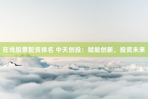 在线股票配资排名 中天创投：赋能创新，投资未来