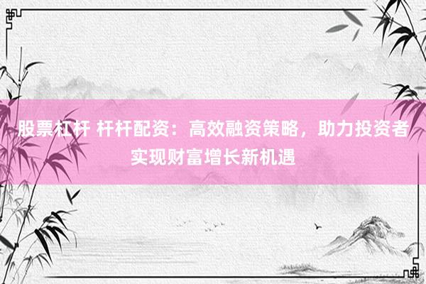 股票杠杆 杆杆配资：高效融资策略，助力投资者实现财富增长新机遇