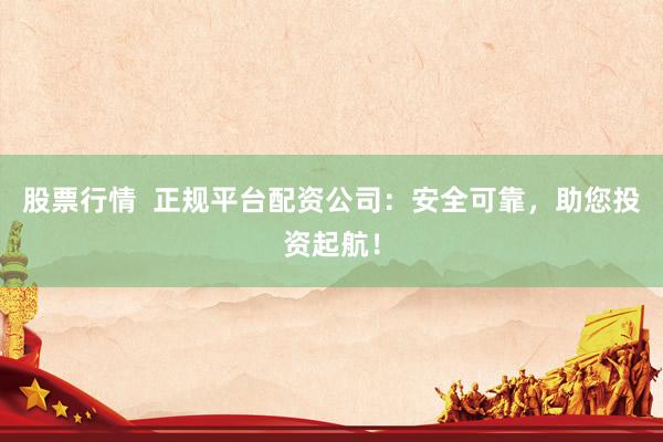 股票行情  正规平台配资公司：安全可靠，助您投资起航！