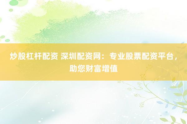 炒股杠杆配资 深圳配资网：专业股票配资平台，助您财富增值