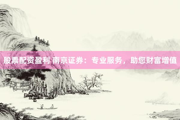 股票配资盈利 南京证券：专业服务，助您财富增值