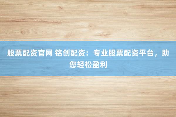 股票配资官网 铭创配资：专业股票配资平台，助您轻松盈利
