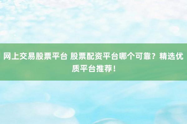 网上交易股票平台 股票配资平台哪个可靠？精选优质平台推荐！