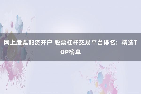 网上股票配资开户 股票杠杆交易平台排名：精选TOP榜单