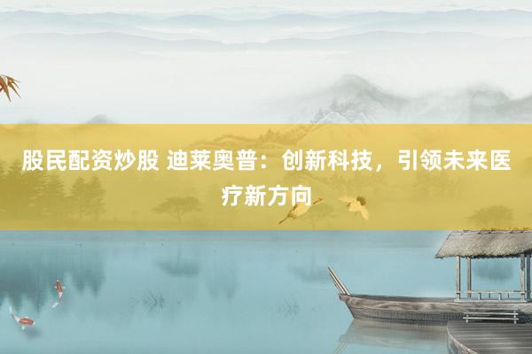 股民配资炒股 迪莱奥普：创新科技，引领未来医疗新方向