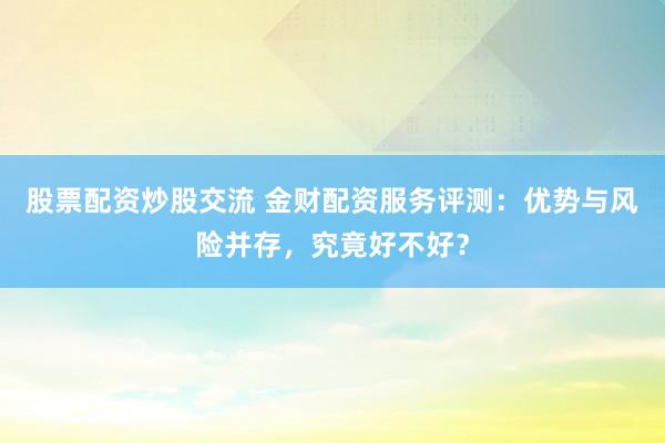 股票配资炒股交流 金财配资服务评测：优势与风险并存，究竟好不好？