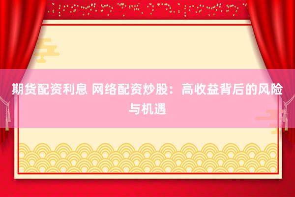 期货配资利息 网络配资炒股：高收益背后的风险与机遇