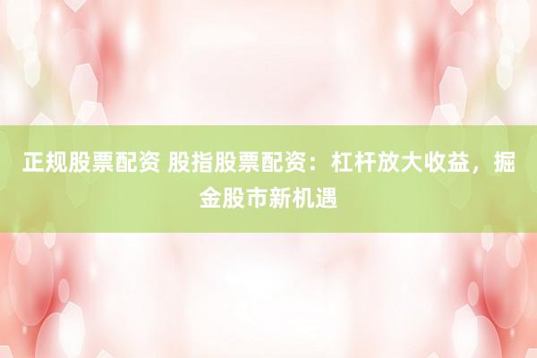 正规股票配资 股指股票配资：杠杆放大收益，掘金股市新机遇