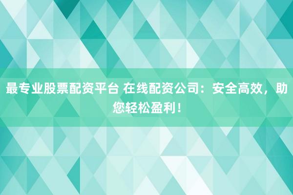 最专业股票配资平台 在线配资公司：安全高效，助您轻松盈利！