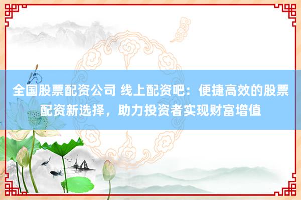 全国股票配资公司 线上配资吧：便捷高效的股票配资新选择，助力投资者实现财富增值