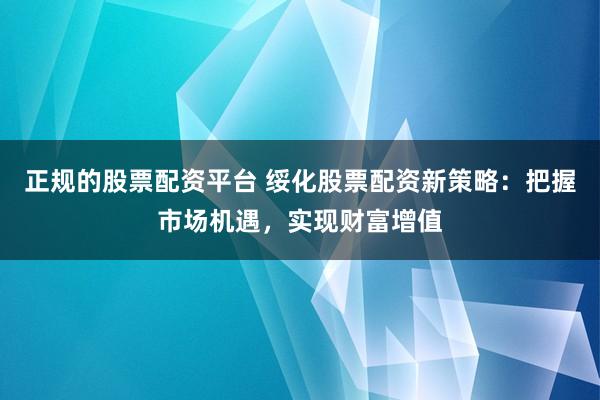 正规的股票配资平台 绥化股票配资新策略：把握市场机遇，实现财富增值