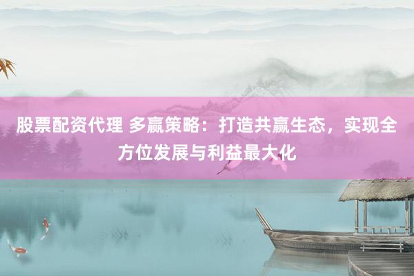股票配资代理 多赢策略：打造共赢生态，实现全方位发展与利益最大化