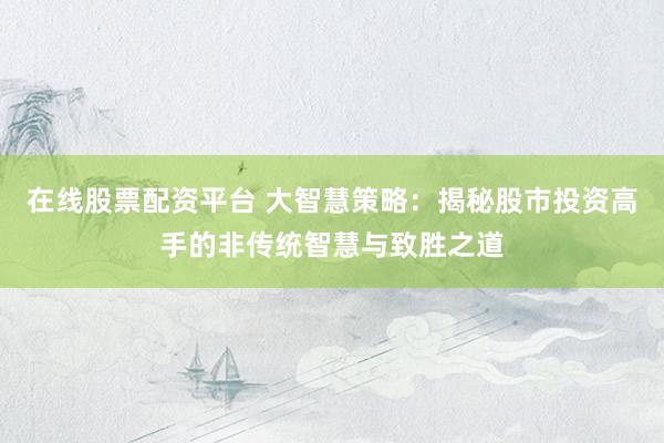 在线股票配资平台 大智慧策略：揭秘股市投资高手的非传统智慧与致胜之道