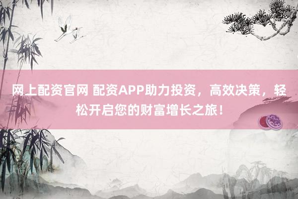 网上配资官网 配资APP助力投资，高效决策，轻松开启您的财富增长之旅！