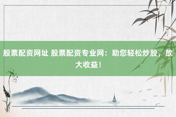 股票配资网址 股票配资专业网：助您轻松炒股，放大收益！