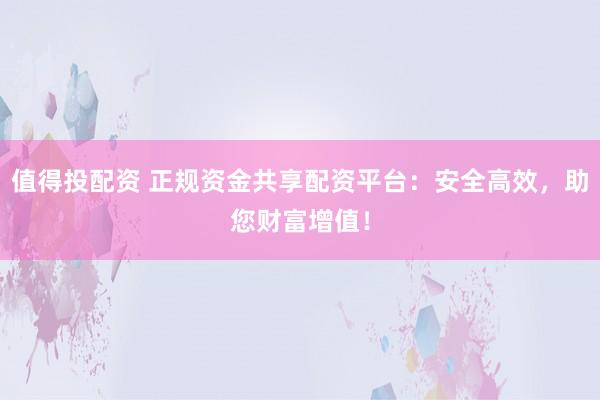 值得投配资 正规资金共享配资平台：安全高效，助您财富增值！