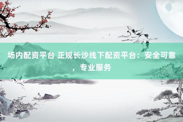 场内配资平台 正规长沙线下配资平台：安全可靠，专业服务
