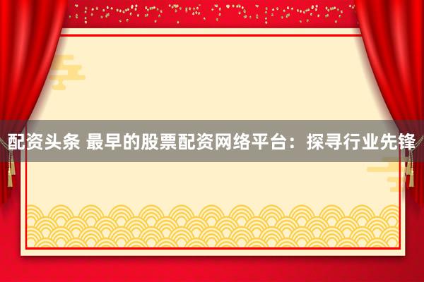 配资头条 最早的股票配资网络平台：探寻行业先锋