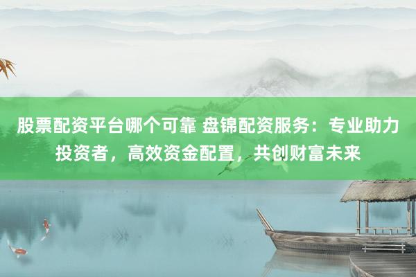 股票配资平台哪个可靠 盘锦配资服务：专业助力投资者，高效资金配置，共创财富未来