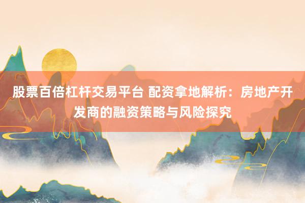 股票百倍杠杆交易平台 配资拿地解析：房地产开发商的融资策略与风险探究