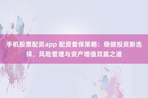 手机股票配资app 配资套保策略：稳健投资新选择，风险管理与资产增值双赢之道