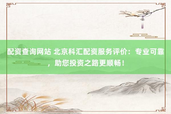 配资查询网站 北京科汇配资服务评价：专业可靠，助您投资之路更顺畅！
