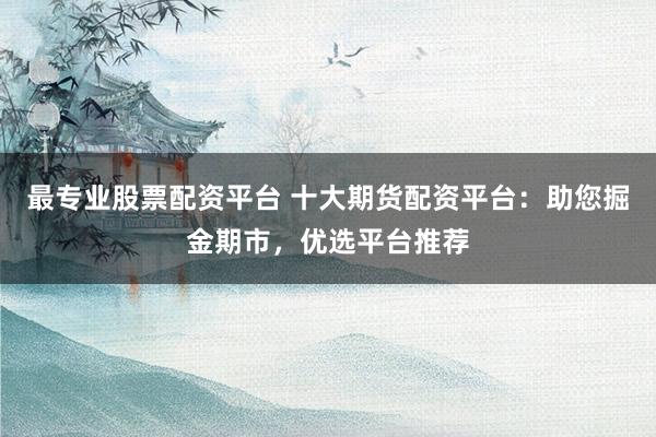 最专业股票配资平台 十大期货配资平台：助您掘金期市，优选平台推荐