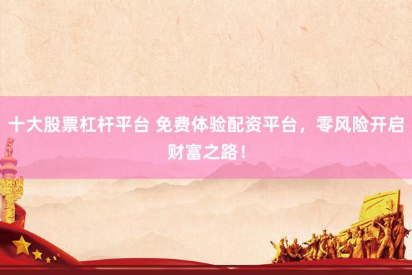 十大股票杠杆平台 免费体验配资平台，零风险开启财富之路！