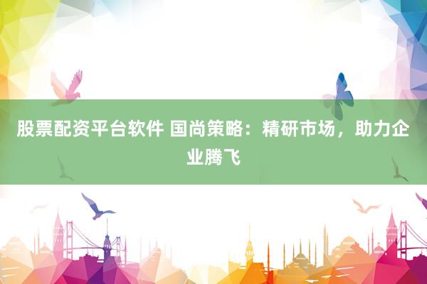 股票配资平台软件 国尚策略：精研市场，助力企业腾飞