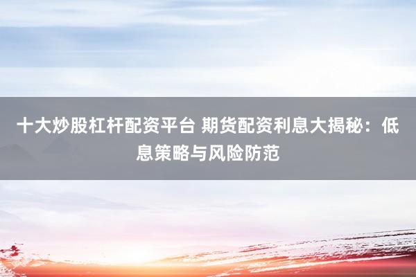 十大炒股杠杆配资平台 期货配资利息大揭秘：低息策略与风险防范