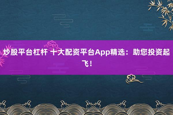 炒股平台杠杆 十大配资平台App精选：助您投资起飞！