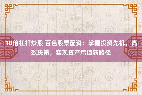 10倍杠杆炒股 百色股票配资：掌握投资先机，高效决策，实现资产增值新路径