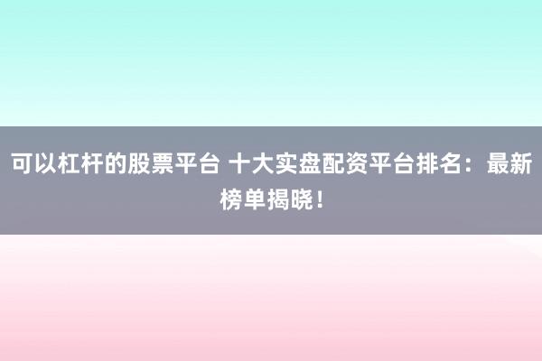 可以杠杆的股票平台 十大实盘配资平台排名：最新榜单揭晓！